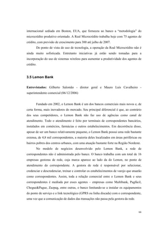 66
internacional sediada em Boston, EUA, que forneceu ao banco a “metodologia” do
microcrédito produtivo orientado. A Real Microcrédito trabalha hoje com 75 agentes de
crédito, com previsão de crescimento para 300 até julho de 2007.
Do ponto de vista do uso de tecnologia, a operação da Real Microcrédito não é
ainda muito sofisticada. Entretanto iniciativas já estão sendo tomadas para a
incorporação do uso de sistemas wireless para aumentar a produtividade dos agentes de
crédito.
3.5 Lemon Bank
Entrevistados: Gilberto Salomão - diretor geral e Mauro Luís Cavalheiro -
superintendente comercial (06/12/2006)
Fundado em 2002, o Lemon Bank é um dos bancos comerciais mais novos e, de
certa forma, mais inovadores do mercado. Seu principal diferencial é que, ao contrário
dos seus competidores, o Lemon Bank não faz uso de agências como canal de
atendimento. Todo o atendimento é feito por terminais de correspondentes bancários,
instalados em comércios, farmácias e outros estabelecimentos. Em decorrência disso,
apesar de ser um banco relativamente pequeno, o Lemon Bank possui uma rede bastante
extensa, de 4,8 mil correspondentes, a maioria deles localizados em áreas periféricas ou
bairros pobres dos centros urbanos, com uma atuação bastante forte na Região Nordeste.
No modelo de negócios desenvolvido pelo Lemon Bank, a rede de
correspondentes não é administrada pelo banco. O banco trabalha com um total de 16
empresas gestoras de rede, cuja marca aparece ao lado da do Lemon, no ponto de
atendimento do correspondente. A gestora de rede é responsável por selecionar,
credenciar e descredenciar, treinar e controlar os estabelecimentos de varejo que atuarão
como correspondentes. Assim, toda a relação comercial entre o Lemon Bank e seus
correspondentes é mediada por esses agentes – empresas como Multibank, Pagfácil,
Chegue&Pague, Zazpag, entre outras, o banco limitando-se a instalar os equipamentos
do ponto de serviço e o link tecnológico (GPRS ou linha discada) com o correspondente,
uma vez que a comunicação de dados das transações não passa pela gestora da rede.
 