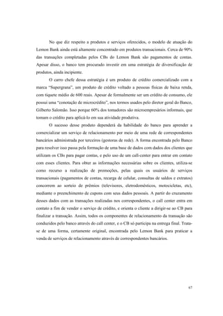 67
No que diz respeito a produtos e serviços oferecidos, o modelo de atuação do
Lemon Bank ainda está altamente concentrado em produtos transacionais. Cerca de 90%
das transações completadas pelos CBs do Lemon Bank são pagamentos de contas.
Apesar disso, o banco tem procurado investir em uma estratégia de diversificação de
produtos, ainda incipiente.
O carro chefe dessa estratégia é um produto de crédito comercializado com a
marca “Supergrana”, um produto de crédito voltado a pessoas físicas de baixa renda,
com tíquete médio de 600 reais. Apesar de formalmente ser um crédito de consumo, ele
possui uma “conotação de microcrédito”, nos termos usados pelo diretor geral do Banco,
Gilberto Salomão. Isso porque 60% dos tomadores são microempresários informais, que
tomam o crédito para aplicá-lo em sua atividade produtiva.
O sucesso desse produto dependerá da habilidade do banco para aprender a
comercializar um serviço de relacionamento por meio de uma rede de correspondentes
bancários administrada por terceiros (gestoras de rede). A forma encontrada pelo Banco
para resolver isso passa pela formação de uma base de dados com dados dos clientes que
utilizam os CBs para pagar contas, e pelo uso de um call-center para entrar em contato
com esses clientes. Para obter as informações necessárias sobre os clientes, utiliza-se
como recurso a realização de promoções, pelas quais os usuários de serviços
transacionais (pagamentos de contas, recarga de celular, consultas de saldos e extratos)
concorrem ao sorteio de prêmios (televisores, eletrodomésticos, motocicletas, etc),
mediante o preenchimento de cupons com seus dados pessoais. A partir do cruzamento
desses dados com as transações realizadas nos correspondentes, o call center entra em
contato a fim de vender o serviço de crédito, e orienta o cliente a dirigir-se ao CB para
finalizar a transação. Assim, todos os componentes de relacionamento da transação são
conduzidos pelo banco através do call center, e o CB só participa na entrega final. Trata-
se de uma forma, certamente original, encontrada pelo Lemon Bank para praticar a
venda de serviços de relacionamento através de correspondentes bancários.
 