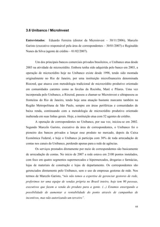 68
3.6 Unibanco / MicroInvest
Entrevistados: Eduardo Ferreira (diretor da Microinvest – 30/11/2006), Marcelo
Garisto (executivo responsável pela área de correspondentes – 30/01/2007) e Reginaldo
Nunes da Silva (agente de crédito – 01/02/2007).
Um dos principais bancos comerciais privados brasileiros, o Unibanco atua desde
2003 na atividade de microcrédito. Embora tenha sido adquirida pelo banco em 2003, a
operação de microcrédito hoje no Unibanco existe desde 1998, tendo sido montada
originalmente no Rio de Janeiro, por uma instituição microfinanceira denominada
Riocred, que atuava com metodologia tradicional de microcrédito produtivo orientado
em comunidades carentes como as favelas da Rocinha, Maré e Pilares. Uma vez
incorporada pelo Unibanco, a Riocred, passou a chamar-se Microinvest e ultrapassou as
fronteiras do Rio de Janeiro, tendo hoje uma atuação bastante marcante também na
Região Metropolitana de São Paulo, sempre em áreas periféricas e comunidades de
baixa renda, continuando com a metodologia de microcrédito produtivo orientado
inalterada em suas linhas gerais. Hoje, a instituição atua com 52 agentes de crédito.
A operação de correspondentes no Unibanco, por sua vez, iniciou-se em 2002.
Segundo Marcelo Garisto, executivo da área de correspondentes, o Unibanco foi o
pioneiro dos bancos privados a lançar esse produto no mercado, depois da Caixa
Econômica Federal, e hoje o Unibanco já participa com 30% de toda arrecadação de
contas nos canais do Unibanco, perdendo apenas para a rede de agências.
Os serviços prestados diretamente por meio de correspondentes são basicamente
de arrecadação de contas. No início de 2007 a rede estava em 2100 pontos instalados,
com foco em quatro segmentos supermercados e hipermercados, drogarias e farmácias,
lojas de materiais de construção e lojas de departamento. Os correspondentes são
gerenciados diretamente pelo Unibanco, sem o uso de empresas gestoras de rede. Nos
termos de Marcelo Garisto, “nós não temos a expertise de gerenciar gestores de rede,
preferimos ter uma equipe de vendas própria no Brasil inteiro, hoje tem 90 pessoas,
executivos que fazem a venda do produto para a gente. (...) Estamos enxergando a
possibilidade de aumentar a rentabilidade do ponto através de campanhas de
incentivos, mas não autorizando um terceiro”.
 
