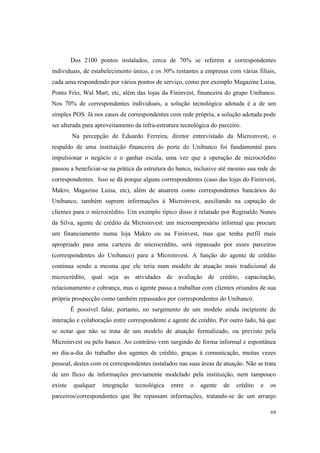 69
Dos 2100 pontos instalados, cerca de 70% se referem a correspondentes
individuais, de estabelecimento único, e os 30% restantes a empresas com várias filiais,
cada uma respondendo por vários pontos de serviço, como por exemplo Magazine Luísa,
Ponto Frio, Wal Mart, etc, além das lojas da Fininvest, financeira do grupo Unibanco.
Nos 70% de correspondentes individuais, a solução tecnológica adotada é a de um
simples POS. Já nos casos de correspondentes com rede própria, a solução adotada pode
ser alterada para aproveitamento da infra-estrutura tecnológica do parceiro.
Na percepção de Eduardo Ferreira, diretor entrevistado da Microinvest, o
respaldo de uma instituição financeira do porte do Unibanco foi fundamental para
impulsionar o negócio e o ganhar escala, uma vez que a operação de microcrédito
passou a beneficiar-se na prática da estrutura do banco, inclusive até mesmo sua rede de
correspondentes. Isso se dá porque alguns correspondentes (caso das lojas do Fininvest,
Makro, Magazine Luísa, etc), além de atuarem como correspondentes bancários do
Unibanco, também suprem informações à Microinvest, auxiliando na captação de
clientes para o microcrédito. Um exemplo típico disso é relatado por Reginaldo Nunes
da Silva, agente de crédito da Microinvest: um microempresário informal que procure
um financiamento numa loja Makro ou na Fininvest, mas que tenha perfil mais
apropriado para uma carteira de microcrédito, será repassado por esses parceiros
(correspondentes do Unibanco) para a Microinvest. A função do agente de crédito
continua sendo a mesma que ele teria num modelo de atuação mais tradicional de
microcrédito, qual seja as atividades de avaliação de crédito, capacitação,
relacionamento e cobrança, mas o agente passa a trabalhar com clientes oriundos de sua
própria prospecção como também repassados por correspondentes do Unibanco.
É possível falar, portanto, no surgimento de um modelo ainda incipiente de
interação e colaboração entre correspondente e agente de crédito. Por outro lado, há que
se notar que não se trata de um modelo de atuação formalizado, ou previsto pela
Microinvest ou pelo banco. Ao contrário vem surgindo de forma informal e espontânea
no dia-a-dia do trabalho dos agentes de crédito, graças à comunicação, muitas vezes
pessoal, destes com os correspondentes instalados nas suas áreas de atuação. Não se trata
de um fluxo de informações previamente modelado pela instituição, nem tampouco
existe qualquer integração tecnológica entre o agente de crédito e os
parceiros/correspondentes que lhe repassam informações, tratando-se de um arranjo
 