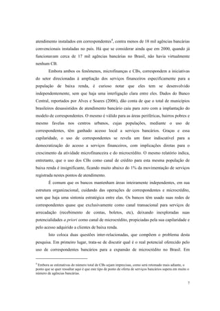 7
atendimento instalados em correspondentes4
, contra menos de 18 mil agências bancárias
convencionais instaladas no país. Há que se considerar ainda que em 2000, quando já
funcionavam cerca de 17 mil agências bancárias no Brasil, não havia virtualmente
nenhum CB.
Embora ambos os fenômenos, microfinanças e CBs, correspondem a iniciativas
do setor direcionadas à ampliação dos serviços financeiros especificamente para a
população de baixa renda, é curioso notar que eles tem se desenvolvido
independentemente, sem que haja uma interligação clara entre eles. Dados do Banco
Central, reportados por Alves e Soares (2006), dão conta de que o total de municípios
brasileiros desassistidos de atendimento bancário caiu para zero com a implantação do
modelo de correspondentes. O mesmo é válido para as áreas periféricas, bairros pobres e
mesmo favelas nos centros urbanos, cujas populações, mediante o uso de
correspondentes, têm ganhado acesso local a serviços bancários. Graças e essa
capilaridade, o uso de correspondentes se revela um fator indiscutível para a
democratização do acesso a serviços financeiros, com implicações diretas para o
crescimento da atividade microfinanceira e do microcrédito. O mesmo relatório indica,
entretanto, que o uso dos CBs como canal de crédito para esta mesma população de
baixa renda é insignificante, ficando muito abaixo do 1% da movimentação de serviços
registrada nestes pontos de atendimento.
É comum que os bancos mantenham áreas inteiramente independentes, em sua
estrutura organizacional, cuidando das operações de correspondentes e microcrédito,
sem que haja uma sintonia estratégica entre elas. Os bancos têm usado suas redes de
correspondentes quase que exclusivamente como canal transacional para serviços de
arrecadação (recebimento de contas, boletos, etc), deixando inexploradas suas
potencialidades a priori como canal de microcrédito, propiciadas pela sua capilaridade e
pelo acesso adquirido a clientes de baixa renda.
Isto coloca duas questões inter-relacionadas, que compõem o problema desta
pesquisa. Em primeiro lugar, trata-se de discutir qual é o real potencial oferecido pelo
uso de correspondentes bancários para a expansão de microcrédito no Brasil. Em
4
Embora as estimativas do número total de CBs sejam imprecisas, como será retomado mais adiante, o
ponto que se quer ressaltar aqui é que este tipo de ponto de oferta de serviços bancários supera em muito o
número de agências bancárias.
 