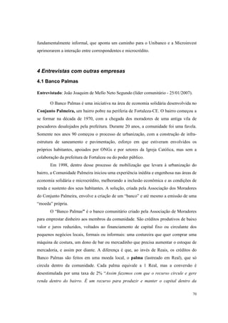 70
fundamentalmente informal, que aponta um caminho para o Unibanco e a Microinvest
aprimorarem a interação entre correspondentes e microcrédito.
4 Entrevistas com outras empresas
4.1 Banco Palmas
Entrevistado: João Joaquim de Mello Neto Segundo (líder comunitário - 25/01/2007).
O Banco Palmas é uma iniciativa na área de economia solidária desenvolvida no
Conjunto Palmeira, um bairro pobre na periferia de Fortaleza-CE. O bairro começou a
se formar na década de 1970, com a chegada dos moradores de uma antiga vila de
pescadores desalojados pela prefeitura. Durante 20 anos, a comunidade foi uma favela.
Somente nos anos 90 começou o processo de urbanização, com a construção de infra-
estrutura de saneamento e pavimentação, esforço em que estiveram envolvidos os
próprios habitantes, apoiados por ONGs e por setores da Igreja Católica, mas sem a
colaboração da prefeitura de Fortaleza ou do poder público.
Em 1998, dentro desse processo de mobilização que levara à urbanização do
bairro, a Comunidade Palmeira iniciou uma experiência inédita e engenhosa nas áreas de
economia solidária e microcrédito, melhorando a inclusão econômica e as condições de
renda e sustento dos seus habitantes. A solução, criada pela Associação dos Moradores
do Conjunto Palmeira, envolve a criação de um “banco” e até mesmo a emissão de uma
“moeda” própria.
O “Banco Palmas” é o banco comunitário criado pela Associação de Moradores
para emprestar dinheiro aos membros da comunidade. São créditos produtivos de baixo
valor e juros reduzidos, voltados ao financiamento de capital fixo ou circulante dos
pequenos negócios locais, formais ou informais: uma costureira que quer comprar uma
máquina de costura, um dono de bar ou mercadinho que precisa aumentar o estoque de
mercadoria, e assim por diante. A diferença é que, ao invés de Reais, os créditos do
Banco Palmas são feitos em uma moeda local, o palma (lastreado em Real), que só
circula dentro da comunidade. Cada palma equivale a 1 Real, mas a conversão é
desestimulada por uma taxa de 2% “Assim fazemos com que o recurso circule e gere
renda dentro do bairro. É um recurso para produzir e manter o capital dentro da
 