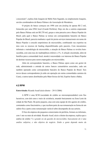 71
comunidade”, explica João Joaquim de Mello Neto Segundo, ou simplesmente Joaquim,
um dos coordenadores do Banco Palmas e da Associação de Moradores.
O projeto do banco começou em 1998 com um funding de apenas R$ 2 mil,
fornecidos por uma ONG local (Cearah Periferia). Hoje em dia a carteira emprestada
pelo Banco Palmas está em R$ 270 mil, graças a uma parceria com o Banco Popular do
Brasil, pela qual o Banco Palmas se tornou um correspondente bancário do Banco
Popular do Brasil, parceria mediante a qual ele presta serviços transacionais em nome do
Banco Popular e concede empréstimos de microcrédito, combinando sua expertise na
área com os recursos de funding disponibilizados pelo parceiro. Com mecanismos
informais e metodologia de microcrédito, a atuação do Banco Palmas se revelou bem-
sucedida, com uma taxa de inadimplência inferior a 1%. A solução encontrada, além de
benéfica para a comunidade local, atende à necessidade e ao interesse do Banco Popular
de destinar recursos para serem empregados em microcrédito.
Além de correspondente bancário, o Banco Palmas opera como um gestor de
rede, administrando a entrada de outros bancos comunitários associados, cada um
também operando como correspondente bancário do Banco Popular do Brasil. Seis
novos desses correspondentes já estão em operação em outras comunidades carentes do
Ceará, e outros tantos distribuídos pelo Mato Grosso do Sul, Espírito Santo e Bahia.
4.2 RPW
Entrevistado: Ricardo Assaf (sócio diretor – 29/11/2006)
A RPW é uma SCM (sociedade de crédito ao microempreendedor) com fins
lucrativos, com dois anos e meio de existência, atuando basicamente na Zona Leste da
cidade de São Paulo. De porte pequeno, atua com uma equipe de três agentes de crédito,
contratados como funcionários, e que recebem parte da sua remuneração na forma de um
salário fixo e parte como remuneração variável sobre desempenho da sua carteira.
O foco da empresa são pequenos comerciantes de periferia, formais ou informais,
com 1 ano ou mais de atividade. Ricardo Assaf, sócio e diretor da empresa, explica que a
análise de crédito “é o grande xis da questão do microcrédito, basicamente ele é uma
análise subjetiva, e não objetiva do negócio. Então a gente depende muito da
 