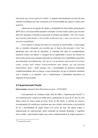 72
informação que vem do agente de crédito”. A empresa está atualmente em busca de uma
estrutura tecnológica que seja consistente com as necessidades do negócio e tenha custo
acessível.
Apesar do uso de agentes de crédito, a modalidade de microcrédito praticada pela
RPW não é a do microcrédito produtivo orientado. O entrevistado explica que uma boa
parte das operações é baseada em desconto de cheques pré-datados. “Nós não estamos
mais fazendo praticamente o microcrédito tradicional, que é uma coisa morosa e não
tem uma rentabilidade.”
Com respeito à entrada dos bancos no mercado de microcrédito, o entrevistado
não se considera ameaçado, pois acredita que os bancos não possuem o know how
apropriado para esse tipo de operações. A expansão das redes de correspondentes
bancários confere aos bancos a vantagem de ter capilaridade e acesso aos clientes de
baixa renda, porém essa vantagem não pode ser explorada sem as habilidades específicas
das instituições microfinanceiras. “Eu vejo os correspondentes mais focados em receber
contas, serviços mais simples, transacionalmente mais rápidos, que não precisem
disponibilizar gente”. Assaf enxerga, sim, a possibilidade de parcerias explorando
complementaridades entre os bancos e essas instituições, em que os primeiros entrariam
com o funding e os segundos, com o conhecimento e habilidades específicas no
segmento de microcrédito.
4.3 Supermercado Precito
Entrevistado: Antonio Carlos Pires Esteves (sócio – 07/02/2007)
Correspondente do Unibanco desde abril de 2006, o Supermercado Precito34
é
um estabelecimento varejista de médio porte, estabelecido há cerca de 25 anos na Vila
Maria, bairro de classe média da Zona Norte de São Paulo. A decisão de tornar-se
correspondente foi tomada por considerar que seus clientes valorizariam a conveniência
de ter a possibilidade de pagar contas nos caixas da loja. Há algum tempo, a
administração do supermercado vinha recebendo da clientela demandas e sugestões
nesse sentido, especialmente depois que outros estabelecimentos da região passaram a
34
www.precito.com.br
 