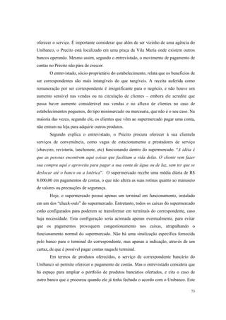 73
oferecer o serviço. É importante considerar que além de ser vizinho de uma agência do
Unibanco, o Precito está localizado em uma praça da Vila Maria onde existem outros
bancos operando. Mesmo assim, segundo o entrevistado, o movimento de pagamento de
contas no Precito não pára de crescer.
O entrevistado, sócio-proprietário do estabelecimento, relata que os benefícios de
ser correspondentes são mais intangíveis do que tangíveis. A receita auferida como
remuneração por ser correspondente é insignificante para o negócio, e não houve um
aumento sensível nas vendas ou na circulação de clientes – embora ele acredite que
possa haver aumento considerável nas vendas e no afluxo de clientes no caso de
estabelecimentos pequenos, do tipo minimercado ou mercearia, que não é o seu caso. Na
maioria das vezes, segundo ele, os clientes que vêm ao supermercado pagar uma conta,
não entram na loja para adquirir outros produtos.
Segundo explica o entrevistado, o Precito procura oferecer à sua clientela
serviços de conveniência, como vagas de estacionamento e prestadores de serviço
(chaveiro, revistaria, lanchonete, etc) funcionando dentro do supermercado. “A idéia é
que as pessoas encontrem aqui coisas que facilitam a vida delas. O cliente vem fazer
sua compra aqui e aproveita para pagar a sua conta de água ou de luz, sem ter que se
deslocar até o banco ou a lotérica”. O supermercado recebe uma média diária de R$
8.000,00 em pagamentos de contas, o que não altera as suas rotinas quanto ao manuseio
de valores ou precauções de segurança.
Hoje, o supermercado possui apenas um terminal em funcionamento, instalado
em um dos “check-outs” do supermercado. Entretanto, todos os caixas do supermercado
estão configurados para poderem se transformar em terminais do correspondente, caso
haja necessidade. Esta configuração seria acionada apenas eventualmente, para evitar
que os pagamentos provoquem congestionamento nos caixas, atrapalhando o
funcionamento normal do supermercado. Não há uma sinalização específica fornecida
pelo banco para o terminal do correspondente, mas apenas a indicação, através de um
cartaz, de que é possível pagar contas naquele terminal.
Em termos de produtos oferecidos, o serviço de correspondente bancário do
Unibanco só permite oferecer o pagamento de contas. Mas o entrevistado considera que
há espaço para ampliar o portfolio de produtos bancários ofertados, e cita o caso de
outro banco que o procurou quando ele já tinha fechado o acordo com o Unibanco. Este
 