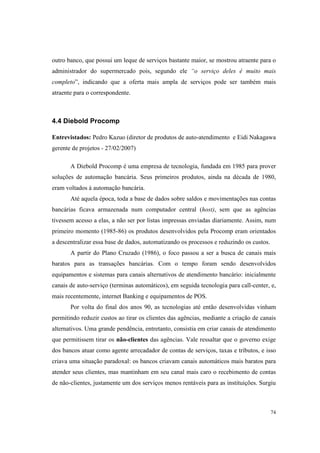 74
outro banco, que possui um leque de serviços bastante maior, se mostrou atraente para o
administrador do supermercado pois, segundo ele “o serviço deles é muito mais
completo”, indicando que a oferta mais ampla de serviços pode ser também mais
atraente para o correspondente.
4.4 Diebold Procomp
Entrevistados: Pedro Kazuo (diretor de produtos de auto-atendimento e Eidi Nakagawa
gerente de projetos - 27/02/2007)
A Diebold Procomp é uma empresa de tecnologia, fundada em 1985 para prover
soluções de automação bancária. Seus primeiros produtos, ainda na década de 1980,
eram voltados à automação bancária.
Até aquela época, toda a base de dados sobre saldos e movimentações nas contas
bancárias ficava armazenada num computador central (host), sem que as agências
tivessem acesso a elas, a não ser por listas impressas enviadas diariamente. Assim, num
primeiro momento (1985-86) os produtos desenvolvidos pela Procomp eram orientados
a descentralizar essa base de dados, automatizando os processos e reduzindo os custos.
A partir do Plano Cruzado (1986), o foco passou a ser a busca de canais mais
baratos para as transações bancárias. Com o tempo foram sendo desenvolvidos
equipamentos e sistemas para canais alternativos de atendimento bancário: inicialmente
canais de auto-serviço (terminas automáticos), em seguida tecnologia para call-center, e,
mais recentemente, internet Banking e equipamentos de POS.
Por volta do final dos anos 90, as tecnologias até então desenvolvidas vinham
permitindo reduzir custos ao tirar os clientes das agências, mediante a criação de canais
alternativos. Uma grande pendência, entretanto, consistia em criar canais de atendimento
que permitissem tirar os não-clientes das agências. Vale ressaltar que o governo exige
dos bancos atuar como agente arrecadador de contas de serviços, taxas e tributos, e isso
criava uma situação paradoxal: os bancos criavam canais automáticos mais baratos para
atender seus clientes, mas mantinham em seu canal mais caro o recebimento de contas
de não-clientes, justamente um dos serviços menos rentáveis para as instituições. Surgiu
 