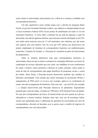 75
assim, dizem os entrevistados, pela primeira vez, a idéia de se começar a trabalhar com
correspondentes bancários.
Um fato significativo nesse sentido surgiu com o advento do programa Bolsa
Escola, no governo Fernando Henrique Cardoso, que implicou a obrigatoriedade de que
a Caixa Econômica Federal (CEF) tivesse pontos de atendimento em todos os 5,6 mil
municípios brasileiros. A Caixa tinha a cobertura da sua rede de agências, à qual foi
adicionada a da rede de agências lotéricas, que já possuía sistema interligado ao da CEF,
mas ainda assim restavam cerca de 1,5 mil municípios sem cobertura, por não terem
nem agência nem casa lotérica. Isso fez com que CEF optasse por desenvolver um
projeto implantação de terminais de correspondentes bancários em estabelecimentos
comerciais. O projeto foi licitado, e a Procomp foi vencedora na parte de fornecimento
de equipamentos.
Sobre as soluções disponíveis hoje para correspondentes bancários, os
entrevistados observam que os bancos costumam ter estratégias diferentes em termos de
combinação de serviços oferecidos por esse canal: uns trabalham só com recebimentos
de contas e boletos, outros permitem a abertura de contas correntes, outros ainda se
usam da rede de correspondentes para pagar benefícios de programas sociais, e assim
por diante. Desta forma, a Procomp procura desenvolver produtos que atendam as
diferentes necessidades. Uma solução que utilize tecnologia de transmissão off-line e
equipamentos de POS (point of service), por exemplo, aplica-se ao recebimento de
contas, mas não ao pagamento de benefícios. Para este caso – caso da CEF, por exemplo
–, a solução desenvolvida pela Procomp utilizou-se de plataforma originalmente
proposta para a área da saúde, e licitada em 1999 para o SUS (Sistema Único de Saúde).
No caso dos correspondentes da Caixa, foi desenvolvido um novo pacote de software,
utilizando-se o mesmo terminal. Soluções deste tipo, com uso de tecnologia online,
seriam mais apropriadas para a viabilização de operações de microcrédito por meio de
correspondentes, devendo ser buscadas caso se queira casar o modelo de negócios de
correspondentes com o do microcrédito.
 