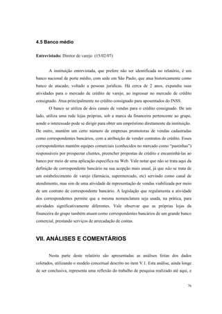 76
4.5 Banco médio
Entrevistado: Diretor de varejo (15/02/07)
A instituição entrevistada, que prefere não ser identificada no relatório, é um
banco nacional de porte médio, com sede em São Paulo, que atua historicamente como
banco de atacado, voltado a pessoas jurídicas. Há cerca de 2 anos, expandiu suas
atividades para o mercado de crédito de varejo, ao ingressar no mercado de crédito
consignado. Atua principalmente no crédito consignado para aposentados do INSS.
O banco se utiliza de dois canais de vendas para o crédito consignado. De um
lado, utiliza uma rede lojas próprias, sob a marca da financeira pertencente ao grupo,
aonde o interessado pode se dirigir para obter um empréstimo diretamente da instituição.
De outro, mantém um certo número de empresas promotoras de vendas cadastradas
como correspondentes bancários, com a atribuição de vender contratos de crédito. Esses
correspondentes mantêm equipes comerciais (conhecidos no mercado como “pastinhas”)
responsáveis por prospectar clientes, preencher propostas de crédito e encaminhá-las ao
banco por meio de uma aplicação específica na Web. Vale notar que não se trata aqui da
definição de correspondente bancário na sua acepção mais usual, já que não se trata de
um estabelecimento de varejo (farmácia, supermercado, etc) servindo como canal de
atendimento, mas sim de uma atividade de representação de vendas viabilizada por meio
de um contrato de correspondente bancário. A legislação que regulamenta a atividade
dos correspondentes permite que a mesma nomenclatura seja usada, na prática, para
atividades significativamente diferentes. Vale observar que as próprias lojas da
financeira do grupo também atuam como correspondentes bancários de um grande banco
comercial, prestando serviços de arrecadação de contas.
VII. ANÁLISES E COMENTÁRIOS
Nesta parte deste relatório são apresentadas as análises feitas dos dados
coletados, utilizando o modelo conceitual descrito no item V.1. Esta análise, ainda longe
de ser conclusiva, representa uma reflexão do trabalho de pesquisa realizado até aqui, e
 