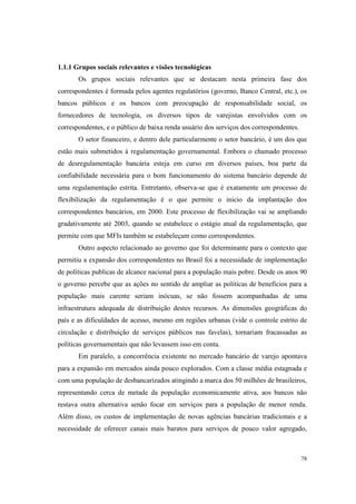 78
1.1.1 Grupos sociais relevantes e visões tecnológicas
Os grupos sociais relevantes que se destacam nesta primeira fase dos
correspondentes é formada pelos agentes regulatórios (governo, Banco Central, etc.), os
bancos públicos e os bancos com preocupação de responsabilidade social, os
fornecedores de tecnologia, os diversos tipos de varejistas envolvidos com os
correspondentes, e o público de baixa renda usuário dos serviços dos correspondentes.
O setor financeiro, e dentro dele particularmente o setor bancário, é um dos que
estão mais submetidos à regulamentação governamental. Embora o chamado processo
de desregulamentação bancária esteja em curso em diversos países, boa parte da
confiabilidade necessária para o bom funcionamento do sistema bancário depende de
uma regulamentação estrita. Entretanto, observa-se que é exatamente um processo de
flexibilização da regulamentação é o que permite o inicio da implantação dos
correspondentes bancários, em 2000. Este processo de flexibilização vai se ampliando
gradativamente até 2003, quando se estabelece o estágio atual da regulamentação, que
permite com que MFIs também se estabeleçam como correspondentes.
Outro aspecto relacionado ao governo que foi determinante para o contexto que
permitiu a expansão dos correspondentes no Brasil foi a necessidade de implementação
de políticas publicas de alcance nacional para a população mais pobre. Desde os anos 90
o governo percebe que as ações no sentido de ampliar as políticas de benefícios para a
população mais carente seriam inócuas, se não fossem acompanhadas de uma
infraestrutura adequada de distribuição destes recursos. As dimensões geográficas do
país e as dificuldades de acesso, mesmo em regiões urbanas (vide o controle estrito de
circulação e distribuição de serviços públicos nas favelas), tornariam fracassadas as
políticas governamentais que não levassem isso em conta.
Em paralelo, a concorrência existente no mercado bancário de varejo apontava
para a expansão em mercados ainda pouco explorados. Com a classe média estagnada e
com uma população de desbancarizados atingindo a marca dos 50 milhões de brasileiros,
representando cerca de metade da população economicamente ativa, aos bancos não
restava outra alternativa senão focar em serviços para a população de menor renda.
Além disso, os custos de implementação de novas agências bancárias tradicionais e a
necessidade de oferecer canais mais baratos para serviços de pouco valor agregado,
 