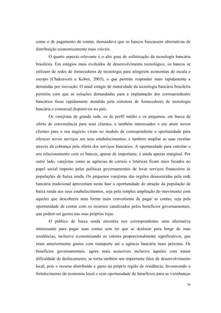 79
como o de pagamento de contas, demandava que os bancos buscassem alternativas de
distribuição economicamente mais viáveis.
O quarto aspecto relevante é o alto grau de sofisticação da tecnologia bancária
brasileira. Em estágios mais evoluídos de desenvolvimento tecnológico, os bancos se
utilizam de redes de fornecedores de tecnologia para atingirem economias de escala e
escopo (Chakravorti e Kobor, 2003), o que permite responder mais rapidamente a
demandas por inovação. O atual estágio de maturidade da tecnologia bancária brasileira
permitiu com que as soluções demandadas para a implantação dos correspondentes
bancários fosse rapidamente atendida pela estrutura de fornecedores de tecnologia
bancária e comercial disponíveis no país.
Os varejistas de grande rede, os de perfil médio e os pequenos, em busca de
oferta de conveniência para seus clientes, e também interessados e em atrair novos
clientes para o seu negócio viram no modelo de correspondente a oportunidade para
oferecer novos serviços em seus estabelecimentos, e também ampliar as suas receitas
através da cobrança pela oferta dos serviços bancários. A oportunidade para estreitar o
seu relacionamento com os bancos, apesar de importante, é ainda apenas marginal. Por
outro lado, varejistas como as agências de correio e lotéricas ficam mais focados no
papel social imposto pelas políticas governamentais de levar serviços financeiros às
populações de baixa renda. Os pequenos varejistas das regiões desassistidas pela rede
bancária tradicional aproveitam nesta fase a oportunidade de atração da população de
baixa renda aos seus estabelecimentos, seja pela simples ampliação do movimento com
aqueles que descobrem uma forma mais conveniente de pagar as contas, seja pela
oportunidade de contar com os recursos canalizados pelos benefícios governamentais,
que podem ser gastos nas suas próprias lojas.
O público de baixa renda encontra nos correspondentes uma alternativa
interessante para pagar suas contas sem ter que se deslocar para longe de suas
residências, inclusive economizando os valores proporcionalmente significativos, que
eram anteriormente gastos com transporte até a agência bancária mais próxima. Os
benefícios governamentais, agora mais acessíveis inclusive àqueles com maior
dificuldade de deslocamento, se torna também um importante fator de desenvolvimento
local, pois o recurso distribuído e gasto na própria região de residência, favorecendo o
fortalecimento da economia local e com oportunidade de benefícios para as vizinhanças
 