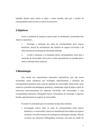 8
segundo, discutir quais seriam as ações a serem tomadas, para que o modelo de
correspondentes passe de fato a exercer esse potencial.
2 Objetivos
Assim, o problema de pesquisa exposto pode ser desdobrado, constituindo dois
objetivos específicos:
1. Investigar a utilização das redes de correspondentes pelos bancos
brasileiros, através do entendimento dos modelos de negócio envolvidos e da
infra-estrutura de tecnologia de informação utilizada;
2. Avaliar o potencial e as limitações destes correspondentes como para a
concessão de microcrédito, bem como as ações que poderiam ser tomadas para a
efetiva realização desse potencial.
3 Metodologia
Este estudo tem características claramente exploratórias, pois não foram
encontradas outras referências que investigam especificamente o potencial dos
correspondentes bancários como canal de expansão do microcrédito. Desta forma, neste
estudo foi concebida uma abordagem qualitativa, combinando coleta de dados a partir de
entrevistas semi-estruturadas em empresas envolvidas com microcrédito e com
correspondentes bancários, abrangendo bancos, fornecedores de tecnologia e empresas
focadas especificamente no negócio de microcrédito.
O estudo foi estruturado para ser realizado em duas fases distintas:
1. Investigação teórica sobre as redes de correspondentes pelos bancos
brasileiros e o microcrédito, através do entendimento dos modelos de negócio
existentes e da infra-estrutura de tecnologia de informação utilizada. Além de
se basear nas referencias bibliográficas existentes, esta parte do estudo foi
 