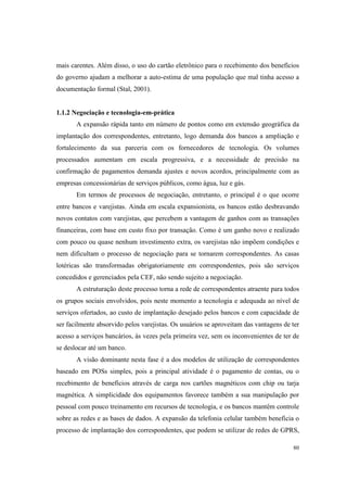 80
mais carentes. Além disso, o uso do cartão eletrônico para o recebimento dos benefícios
do governo ajudam a melhorar a auto-estima de uma população que mal tinha acesso a
documentação formal (Stal, 2001).
1.1.2 Negociação e tecnologia-em-prática
A expansão rápida tanto em número de pontos como em extensão geográfica da
implantação dos correspondentes, entretanto, logo demanda dos bancos a ampliação e
fortalecimento da sua parceria com os fornecedores de tecnologia. Os volumes
processados aumentam em escala progressiva, e a necessidade de precisão na
confirmação de pagamentos demanda ajustes e novos acordos, principalmente com as
empresas concessionárias de serviços públicos, como água, luz e gás.
Em termos de processos de negociação, entretanto, o principal é o que ocorre
entre bancos e varejistas. Ainda em escala expansionista, os bancos estão desbravando
novos contatos com varejistas, que percebem a vantagem de ganhos com as transações
financeiras, com base em custo fixo por transação. Como é um ganho novo e realizado
com pouco ou quase nenhum investimento extra, os varejistas não impõem condições e
nem dificultam o processo de negociação para se tornarem correspondentes. As casas
lotéricas são transformadas obrigatoriamente em correspondentes, pois são serviços
concedidos e gerenciados pela CEF, não sendo sujeito a negociação.
A estruturação deste processo torna a rede de correspondentes atraente para todos
os grupos sociais envolvidos, pois neste momento a tecnologia e adequada ao nível de
serviços ofertados, ao custo de implantação desejado pelos bancos e com capacidade de
ser facilmente absorvido pelos varejistas. Os usuários se aproveitam das vantagens de ter
acesso a serviços bancários, às vezes pela primeira vez, sem os inconvenientes de ter de
se deslocar até um banco.
A visão dominante nesta fase é a dos modelos de utilização de correspondentes
baseado em POSs simples, pois a principal atividade é o pagamento de contas, ou o
recebimento de benefícios através de carga nos cartões magnéticos com chip ou tarja
magnética. A simplicidade dos equipamentos favorece também a sua manipulação por
pessoal com pouco treinamento em recursos de tecnologia, e os bancos mantêm controle
sobre as redes e as bases de dados. A expansão da telefonia celular também beneficia o
processo de implantação dos correspondentes, que podem se utilizar de redes de GPRS,
 