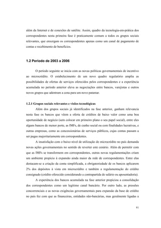 81
além da Internet e de conexões de satélite. Assim, quadro da tecnologia-em-prática dos
correspondentes nesta primeira fase é praticamente comum a todos os grupos sociais
relevantes, que enxergam os correspondentes apenas como um canal de pagamento de
contas e recebimento de benefícios.
1.2 Período de 2003 a 2006
O período seguinte se inicia com as novas políticas governamentais de incentivo
ao microcrédito. O estabelecimento de um novo quadro regulatório amplia as
possibilidades de ofertas de serviços oferecidos pelos correspondentes e a experiência
acumulada no período anterior eleva as negociações entre bancos, varejistas e outros
novos grupos que adentram a cena para um novo patamar.
1.2.1 Grupos sociais relevantes e visões tecnológicas
Além dos grupos sociais já identificados na fase anterior, ganham relevancia
nesta fase os bancos que vêem a oferta de créditos de baixo valor como uma boa
oportunidade de negócio (sem colocar em primeiro plano o seu papel social), entre eles
alguns bancos de menor porte, as IMFs, de cunho social ou com finalidades lucrativas, e
outras empresas, como as concessionárias de serviços públicos, cujas contas passam a
ser pagas majoritariamente em correspondentes.
A insatisfação com o baixo nível de utilização do microcrédito no país demanda
novas ações governamentais no sentido de reverter este cenário. Além de permitir com
que as IMFs se transformem em correspondentes, outras novas regulamentações criam
um ambiente propicio à expansão ainda maior da rede de correspondentes. Entre elas
destacam-se a criação da conta simplificada, a obrigatoriedade de os bancos aplicarem
2% dos depósitos à vista em microcrédito e também a regulamentação do crédito
consignado (crédito oferecido considerando a contrapartida de salário ou aposentadoria).
A experiência dos bancos acumulada na fase anterior propiciou a consolidação
dos correspondentes como um legítimo canal bancário. Por outro lado, as pressões
concorrenciais e as novas exigências governamentais para expansão da base de crédito
no país fez com que as financeiras, entidades não-bancárias, mas geralmente ligadas a
 