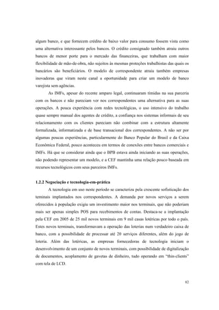 82
algum banco, e que fornecem crédito de baixo valor para consumo fossem vista como
uma alternativa interessante pelos bancos. O crédito consignado também atraiu outros
bancos de menor porte para o mercado das financeiras, que trabalham com maior
flexibilidade de mão-de-obra, não sujeitos às mesmas proteções trabalhistas das quais os
bancários são beneficiários. O modelo de correspondente atraiu também empresas
inovadoras que viram neste canal a oportunidade para criar um modelo de banco
varejista sem agências.
As IMFs, apesar do recente amparo legal, continuaram tímidas na sua parceria
com os bancos e não pareciam ver nos correspondentes uma alternativa para as suas
operações. A pouca experiência com redes tecnológicas, o uso intensivo do trabalho
quase sempre manual dos agentes de crédito, a confiança nos sistemas informais de seu
relacionamento com os clientes pareciam não combinar com a estrutura altamente
formalizada, informatizada e de base transacional dos correspondentes. A não ser por
algumas poucas experiências, particularmente do Banco Popular do Brasil e da Caixa
Econômica Federal, pouco aconteceu em termos de conexões entre bancos comerciais e
IMFs. Há que se considerar ainda que o BPB estava ainda iniciando as suas operações,
não podendo representar um modelo, e a CEF mantinha uma relação pouco baseada em
recursos tecnológicos com seus parceiros IMFs.
1.2.2 Negociação e tecnologia-em-prática
A tecnologia em uso neste período se caracteriza pela crescente sofisticação dos
teminais implantados nos correspondentes. A demanda por novos serviços a serem
oferecidos à população exigiu um investimento maior nos terminais, que não poderiam
mais ser apenas simples POS para recebimentos de contas. Destaca-se a implantação
pela CEF em 2005 de 25 mil novos terminais em 9 mil casas lotéricas por todo o país.
Estes novos terminais, transformavam a operação das loterias num verdadeiro caixa de
banco, com a possibilidade de processar até 20 serviços diferentes, além do jogo de
loteria. Além das lotéricas, as empresas fornecedoras de tecnologia iniciam o
desenvolvimento de um conjunto de novos terminais, com possibilidade de digitalização
de documentos, acoplamento de gavetas de dinheiro, tudo operando em “thin-clients”
com tela de LCD.
 