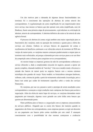 83
Um dos motivos para a demanda de algumas dessas funcionalidades nos
terminais foi o crescimento das operações de abertura de contas através dos
correspondentes. A regulamentação da conta simplificada foi um impulsionador deste
novo serviço, mas mesmo os bancos que não operam com conta simplificada, caso do
Bradesco, fazem uma primeira etapa do processamento, a pré-abertura ou solicitação de
abertura, através do correspondente. A abertura definitiva da conta se faz através de uma
agência formal.
O processo de abertura de contas exigiu também uma maior capacitação para os
funcionários dos varejistas, tanto na operação dos terminais e quanto para a oferta dos
serviços aos clientes. Embora os serviços básicos de pagamento de contas e
recebimentos de benefícios continuem a ser oferecidos através de terminais de POS nos
varejos de menor porte, os varejistas maiores começam gradativamente a migrar para os
terminais mais sofisticados, até porque a demanda por estes serviços passa a ser um fator
de competição entre os bancos para conquistar novos correspondentes.
Ao mesmo tempo as empresas gestoras de rede de correspondentes sofisticam o
serviço oferecido e, dada a complexidade crescente do negócio, passam a operar um
pacote completo, chamado também de “turn-key”. Este novo modelo tende a favorecer a
entrada dos bancos de menor porte no negócio, bancos sem a mesma estrutura
tecnológica dos grandes do varejo. Neste modelo, os fornecedores entregam hardware,
software, rede, sistema de gestão e parte do treinamento relacionada à tecnologia, pois o
banco tem ainda que cuidar do treinamento específico sobre a venda dos serviços
financeiros.
Os varejistas, por sua vez, passam a sentir o prestigio de serem assediados como
correspondentes e começam a exigir condições mais vantajosas dos bancos para aceitar a
negociação. Além da oferta de maior leque de serviços, os varejistas demandam maior
pagamento por transação, algumas vezes gerando um certo leilão entre bancos que
querem um determinado ponto.
Outro problema para os bancos e a negociação com as empresas concessionárias
de serviços públicos. Alegando que os custos dos bancos são menores quando os
pagamentos são feitos nos correspondentes, essas empresas passam a exigir um desconto
no seu pagamento aos bancos pelas contas recebidas por este canal. E ameaçam
concretamente com a possibilidade de elas mesmas começarem a credenciar
 