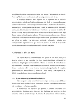 84
correspondentes para o recebimento de contas, uma vez que a contratação do serviço por
“turn-key” diretamente dos fornecedores de tecnologia se torna mais viável.
A tecnologia-em-prática nesta segunda fase já segmenta mais a ação dos
correspondentes, criando perfis diferenciados, que vão desde os correspondentes que
continuam focados nos serviços de pagamento de contas e recebimentos de benefícios,
passando pelos correspondentes que permitem o inicio do processamento de abertura de
contas, mas já incluindo correspondentes que se habilitam a ser um canal de distribuição
de microcrédito. Merecem destaque nesta terceira categoria as ações realizadas pelo
Banco Popular do Brasil, que fez cadastrou IMFs como correspondentes, com o objetivo
explicito de fornecimento de microcrédito, pelo Lemon Bank, que implantou um serviço
de oferta de crédito via call-center, utilizando informações retiradas dos
correspondentes, e pelo Bradesco, que iniciou um processo de oferta de microcrédito
através dos correspondentes mas posteriormente recuou na sua opção.
1.3 Período de 2006 em diante
Esta terceira fase dos correspondentes está apenas em seu inicio, mas já ‘e
possível perceber os seus contornos. Este é um período identificado pelo estágio de
maturidade atingido pelos correspondentes, refletido no aumento da intensidade das
discussões sobre o tema que começam a acontecer através de um número expressivo de
fóruns e seminários sobre o tema. No nível internacional, as publicações de pesquisas
patrocinadas pelo Banco Mundial (Kumar et al., 2006; Ivatury, 2006; Lyman et al.
2006), sobre o fenômeno dos correspondentes no Brasil.
1.3.1 Grupos sociais relevantes e visões tecnológicas
Além dos grupos que já se manifestaram nas etapas anteriores, as possibilidades
de entrada de novos grupos sociais se tornam mais evidentes. Os dois mais importantes
são os sindicatos e os bureaus de credito.
A flexibilização da legislação que permitiu o enorme crescimento dos
correspondentes despertou outros interesses. Os sindicatos dos bancários, em luta
constante contra a violenta redução do tamanho da categoria nas ultimas décadas,
 