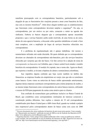 85
manifesta preocupação com os correspondentes bancários, particularmente sob a
alegação de que os funcionários dos varejistas passam a atuar como bancários de fato,
mas sem os mesmos benefícios35
. Além disso alegam também que os estabelecimentos
que funcionam como correspondentes deveriam ampliar a segurança36
. Ou seja, os
correspondentes, por um motivo ou por outro, comecam a entrar na agenda dos
sindicatos. Embora os bancos aleguem que o correspondente apenas encaminha
propostas e que o serviço bancário acaba sendo resolvido, de uma forma ou de outra,
dentro de uma agencia bancaria, a discussão sobre questões trabalhistas só tende a ficar
mais complexa, com a ampliação do leque de serviços bancários oferecidos nos
correspondentes.
E o problema da regulamentação não é apenas trabalhista. Até mesmo a
nomenclatura utilizada está sendo discutida. Há quem defenda que os correspondentes
deveriam ser chamados de correspondentes não-bancários, pois são serviços bancários
oferecidos por varejistas que não são banco. Um fato curioso foi a adoção do nome de
corresponsales no-bancarios na Colômbia, apos o banco central local estudar o modelo
brasileiro de correspondentes. O modelo foi copiado, mas o nome não. Agora no Brasil,
que exportou o modelo, se levanta a hipótese de adotar a nomenclatura colombiana.
Isso impediria alguma confusão que hoje ocorre também no âmbito das
financeiras, as empresas focadas em empréstimos ao varejo, mas que não se constituem
como bancos. Como vimos na entrevista do banco médio apresentado anteriormente,
algumas destas empresas constituem correspondentes para coletar propostas de credito, e
ao mesmo tempo funcionam como correspondentes de outros bancos maiores, utilizando
o recurso de POS para pagamento de contas como atrativo para os clientes.
Esta confusão da nomenclatura gera problemas inclusive no Banco Central do
Brasil, que contabiliza como correspondentes instituições de interesse comercial e
constituição jurídica diferentes. Isso explica o número de 33 mil correspondentes
contabilizados pelo Banco Central para o ABN-Amro Real, quando na verdade a própria
área responsavel pelos correspondentes dentro do banco conta com cerca de 2000
35
Diversos documentos dos vários sindicatos de bancários do pais tocam nesta questao. Como exemplo,
ver “Bancarização sem bancário”, publicado em maio de 2006 no site do Sindicato dos Bancários de SP
(http://www.spbancarios.com.br/rdbmateria.asp?c=535)
36
Segurança bancária: Vários artigos forma também publicados sobre o tema em publicacoes sindicais.
Como exemplo, este texto publicado no site do Sindicato dos bancários do ABC, Disponível em marco de
2007 em http://www.bancariospoa.com.br/Institucional/segurança_view.asp?link=7
 