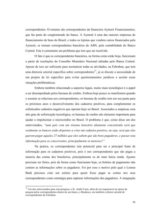 86
correspondentes. O restante são correspondentes da financeira Aymoré Financiamentos,
que faz parte do conglomerado do banco. A Aymoré é uma das maiores empresas de
financiamento de bens do Brasil, e todos os lojistas que vendem carros financiados pela
Aymoré, se tornam correspondentes bancários do ABN, pela contabilidade do Banco
Central. Este é certamente um problema que tem que ser resolvido.
O fato é que os correspondentes bancários, na forma como estão hoje, funcionam
a partir de resoluções do Conselho Monetário Nacional editadas pelo Banco Central.
Apesar de isso ser suficiente para normatizar todas as atividades, na Febraban, que tem
uma diretoria setorial especifica sobre correspondentes37
, já se discute a necessidade de
um projeto de lei especifico para evitar questionamentos jurídicos e acertar essas
situações problemáticas.
Embora também relacionado a aspectos legais, muito mais tecnológico é o papel
a ser desempenhado pelos bureaus de credito. Embora hoje pouco se manifestem quando
o assunto se relaciona aos correspondentes, os bureaus de credito tem em sua pauta para
os próximos anos o desenvolvimento dos cadastros positivos, para complementar os
sofisticados cadastros negativos que operam hoje no Brasil. Associados a empresas com
alto grau de sofisticação tecnológica, os bureaus de credito são elemento importante para
ajudar a impulsionar o microcrédito no Brasil. O problema é que, como disse um dos
entrevistados, “num país com um sistema bancário altamente concentrado será que
realmente os bancos estão dispostos a criar um cadastro positivo, ou seja, será que eles
querem pegar aqueles 27 milhões que eles sabem que são bons pagadores, e passar esta
informação para os concorrentes, principalmente os menores?”
Na pratica, os correspondentes tem potencial para ser a principal fonte de
informação para os cadastros positivos, pois é nos correspondentes que são pagas a
maioria das contas dos brasileiros, principalmente os de mais baixa renda. Ajustes
precisam ser feitos, pois da forma como funcionam hoje, os boletos de pagamento não
contem as informações sobre os pagadores. Foi por esse o motivo pelo qual o Lemon
Bank precisou criar um sorteio para quem fosse pagar as contas nos seus
correspondentes como estratégia para capturar informações dos pagadores. A integração
37
Um dos entrevistados para esta pesquisa, o Sr. André Cano, além de ser responsavel na epoca da
pesquia pelos correspondentes dentro de seu banco, o Bradesco, era também o diretor setorial de
correspondentes da Febraban.
 