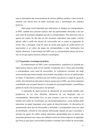 87
com as informações das concessionárias de serviços públicos também é outra forma de
construir esta imensa base de dados necessária para a consolidação dos cadastros
positivos.
Outro grupo social importante que ainda pouco se integrou aos correspondentes,
as IMFs, também deve procurar explorar mais das oportunidades oferecidas a eles por
estas redes de tecnologia integradas que são os correspondentes. Nas entrevistas com os
agentes de credito, foi dito que um dos elementos importantes para ajudar a formar
opiniao sobre o perfil dos clientes de microcrédito são os carnes de pagamento de
contas. Ora, a checagem visual do carne do cliente pelo agente de credito parece um
anacronismo se as contas são pagas nos correspondentes e estas informações tem
registro eletronico. A aproximação das IMFs com os correspondentes parece inevitavel,
mas vai ter que superar barreiras culturais e tecnologicas.
1.3.2 Negociação e tecnologia-em-prática
O credenciamento de IMFs como correspondentes, experiência já realizada por
alguns poucos bancos, pode ser um caminho. Certamente não é o único para consolidar
o correspondente como canal de microcrédito. As experiências existentes são ainda
muito recentes para serem tomadas como modelo, mas podem e devem ser aperfeiçoadas
no futuro. O importante e certificar que este modelo, que preserva o papel do agente de
credito, abre alternativas tanto para os bancos quanto para as IMFs, que assim continuam
contribuindo com seu papel educativo e formador do microempreendedor, e possibilitam
ganhos de escala e de recursos para a sua operação.
A exploração do leque possível de alternativas de microcrédito também abre
perspectivas de ser criar diferentes alternativas de sua integração com os
correspondentes. Microcrédito livre, ou para consumo, como foi visto, muitas vezes
também tem caráter de investimento em microempreendimentos e assim também pode
representar um papel importante como agente de desenvolvimento. As alternativas de
automatização deste tipo de microcrédito e utilizando o correspondente como um canal
de distribuição, colocam-no num patamar diferenciado daquele em que é necessária a
presença do agente de credito, podem representar oportunidades para os bancos que
necessitam gerenciar seus custos em condições acima dos limites impostos na legislação
que fixou os juros para o microcrédito produtivo orientado. Este modelo de microcrédito
 