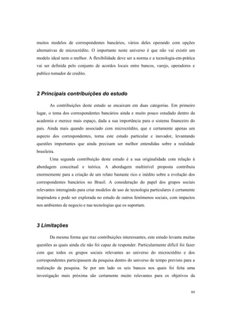 89
muitos modelos de correspondentes bancários, vários deles operando com opções
alternativas de microcrédito. O importante neste universo é que não vai existir um
modelo ideal nem o melhor. A flexibilidade deve ser a norma e a tecnologia-em-prática
vai ser definida pelo conjunto de acordos locais entre bancos, varejo, operadores e
publico tomador de credito.
2 Principais contribuições do estudo
As contribuições deste estudo se encaixam em duas categorias. Em primeiro
lugar, o tema dos correspondentes bancários ainda e muito pouco estudado dentro da
academia e merece mais espaço, dada a sua importância para o sistema financeiro do
pais. Ainda mais quando associado com microcrédito, que e certamente apenas um
aspecto dos correspondentes, torna este estudo particular e inovador, levantando
questões importantes que ainda precisam ser melhor entendidas sobre a realidade
brasileira.
Uma segunda contribuição deste estudo é a sua originalidade com relação à
abordagem conceitual e teórica. A abordagem multinível proposta contribuiu
enormemente para a criação de um relato bastante rico e inédito sobre a evolução dos
correspondentes bancários no Brasil. A consideração do papel dos grupos sociais
relevantes interagindo para criar modelos de uso de tecnologia particulares é certamente
inspiradora e pode ser explorada no estudo de outros fenômenos sociais, com impactos
nos ambientes de negocio e nas tecnologias que os suportam.
3 Limitações
Da mesma forma que traz contribuições interessantes, este estudo levanta muitas
questões as quais ainda ele não foi capaz de responder. Particularmente difícil foi fazer
com que todos os grupos sociais relevantes ao universo do microcrédito e dos
correspondentes participassem da pesquisa dentro do universo de tempo previsto para a
realização da pesquisa. Se por um lado os seis bancos nos quais foi feita uma
investigação mais próxima são certamente muito relevantes para os objetivos da
 