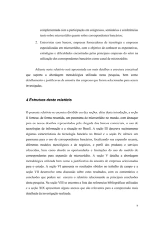 9
complementada com a participação em congressos, seminários e conferências
tanto sobre microcrédito quanto sobre correspondentes bancários;
2. Entrevistas com bancos, empresas fornecedoras de tecnologia e empresas
especializadas em microcrédito, com o objetivo de conhecer as expectativas,
estratégias e dificuldades encontradas pelas principais empresas do setor na
utilização dos correspondentes bancários como canal de microcrédito.
Adiante neste relatório será apresentada em mais detalhes a estrutura conceitual
que suporta a abordagem metodológica utilizada nesta pesquisa, bem como
detalhamento e justificavas da amostra das empresas que foram selecionadas para serem
investigadas.
4 Estrutura deste relatório
O presente relatório se encontra dividido em dez seções: além desta introdução, a seção
II fornece, de forma resumida, um panorama do microcrédito no mundo, com destaque
para os novos desafios representados pela chegada dos bancos comerciais, o uso de
tecnologias de informação e a situação no Brasil. A seção III descreve sucintamente
algumas características da tecnologia bancária no Brasil e a seção IV oferece um
panorama para o uso de correspondentes bancários, focalizando sua expansão recente,
diferentes modelos tecnológicos e de negócios, e perfil dos produtos e serviços
oferecidos, bem como aborda as oportunidades e limitações do uso do modelo de
correspondentes para expansão de microcrédito. A seção V detalha a abordagem
metodológica utilizada bem como a justificativa da amostra de empresas selecionadas
para o estudo. A seção VI apresenta os resultados obtidos no trabalho de campo e a
seção VII desenvolve uma discussão sobre estes resultados, com os comentários e
conclusões que podem ser encerra o relatório relacionando as principais conclusões
desta pesquisa. Na seção VIII se encontra a lista das referencias bibliográficas utilizadas
e a seção XIX apresentam alguns anexos que são relevantes para a compreensão mais
detalhada da investigação realizada.
 