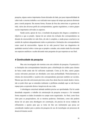 90
pesquisa, alguns outros importantes foram deixados de lado, por pura impossibilidade de
caber todo o enorme trabalho a ser realizado num espaço de tempo que pareceu diminuto
para a tarefa proposta. Da mesma forma, ficaram de fora das entrevistas os gestores de
rede, vários dos diversos perfis de correspondentes, agentes reguladores, e outros grupos
sociais importantes sob todos os aspectos.
Sendo assim, apesar de rico, o resultado da pesquisa não chegou a completar os
objetivos a que se propôs. Apesar de um retrato da evolução dos correspondentes na
direção do microcrédito ter sido feito, ele não é completo, e ainda pouco conclusivo no
sentido de explorar adequadamente todos os potenciais e limitações dos correspondentes
como canal de microcrédito. Apesar de ter sido possível fazer um diagnóstico de
qualidade razoável sobre o tema que se propôs a estudar, este estudo ainda fica devendo
nos aspectos analíticos e acaba deixando mais perguntas do que respostas ao seu final.
4 Continuidade da pesquisa
Mas esta investigação não termina com este relatório de pesquisa. O potencial e
as limitações dos correspondentes bancários para a distribuição de crédito para clientes
de baixa renda ainda não foi suficiente explorado. Como já foi dito, outros grupos
sociais relevantes precisam ser abordados com mais profundidade. Particularmente os
clientes do microcrédito e usuários dos correspondentes precisam também ser ouvidos.
Mesmo que eles não estivessem previstos como foco desta fase do estudo desde o inicio,
não se pode dizer que se entendeu realmente o problema estudado aqui se não houver
espaço para a expressão direta e inequívoca de sua visão.
A abordagem conceitual adotada também precisa ser aprofundada. Ela foi sendo
desenhada enquanto o trabalho de estruturação da pesquisa avançava e foi tomando
forma enquanto os dados levantados no campo eram organizados. Ao final, como ficou
claro para os pesquisadores, ela se mostrou poderosa. Entretanto, como não poderia
deixar de ser para uma abordagem em construção, ela precisa de novas rodadas de
refinamento e ajustes para que se torne de fato um instrumento que possa ser
considerado maduro para a pratica da pesquisa do uso de tecnologias em processos de
desenvolvimento social.
 