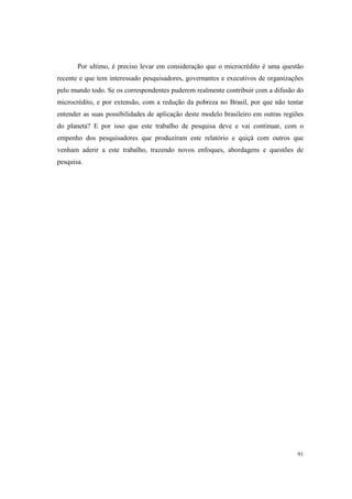 91
Por ultimo, é preciso levar em consideração que o microcrédito é uma questão
recente e que tem interessado pesquisadores, governantes e executivos de organizações
pelo mundo todo. Se os correspondentes puderem realmente contribuir com a difusão do
microcrédito, e por extensão, com a redução da pobreza no Brasil, por que não tentar
entender as suas possibilidades de aplicação deste modelo brasileiro em outras regiões
do planeta? E por isso que este trabalho de pesquisa deve e vai continuar, com o
empenho dos pesquisadores que produziram este relatório e quiçá com outros que
venham aderir a este trabalho, trazendo novos enfoques, abordagens e questões de
pesquisa.
 