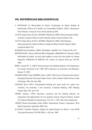92
VIII. REFERÊNCIAS BIBLIOGRÁFICAS
A EXPANSAO do Microcrédito no Brasil: Continuação da Quinta Rodada de
Interlocução Política do Conselho da Comunidade Solidária. (2001). Documento-
Final. Brasília - Granja do Torto, 04 de outubro de 2001.
ALVES, Sérgio Darcy da Silva; SOARES, Marden M. (2004). Democratização Crédito
no Brasil: atuação do Banco Central. Brasília: Banco Central do Brasil, 55p.
ALVES, Sérgio Darcy da Silva; SOARES, Marden M. (2006). Microfinanças:
democratização do crédito no Brasil e atuação do Banco Central. Brasília: Banco
Central do Brasil, 91p.
BANKING for the bankless. (2004). The Banker. Apr2004, Vol. 154 Issue 938, p127
BITTENCOURT, Gilson, MAGALHÃES, Reginaldo; ABRAMOVAY, Ricardo. (2005)
Informação de crédito: um meio para ampliar o acesso dos mais pobres ao sistema
financeiro. PESQUISA & DEBATE, SP, volume 16, número 2(28), pp. 203-248,
2005.
BOOT, Arnoud W. A. (2003). Restructuring in the Banking Industry with Implications
for Europe. Presented at the “2003 EIB Conference on Economics and Banking”.
January 15, 2003.
CHAKRAVORTI, Sujit; KOBOR, Emery. (2003). Why Invest in Payment Innovations?
Emerging Payments Occasional Papers Series. Policy Studies Federal Reserve bank
of Chicago. 2003-1B. June 2003.
COCHEO, Steve (1991). Correspondent banking isn’t quite ready for a glass case:
evolution, not extinction, is the consensus. Corporate Banking. ABA Banking
Journal. May 1991. pp 37-40.
CREDE, Andreas. (1995). Electronic commerce and the banking industry: the
requirement and opportunities for new payment systems using the Internet. Journal
of Computer-Mediated Communication. Vol. No. 3. 1995. http://jcmc.indiana.edu/
CREDIT Bureau Knowledge Guide (2006). International Finance Corporation, Worl
Bank Corporation. September 2006. 82 p.
da COSTA, Fernando Nogueira. Origem do capital bancário no Brasil: o caso RUBI
Texto para Discussão. IE/UNICAMP. n. 106, mar. 2002.
 