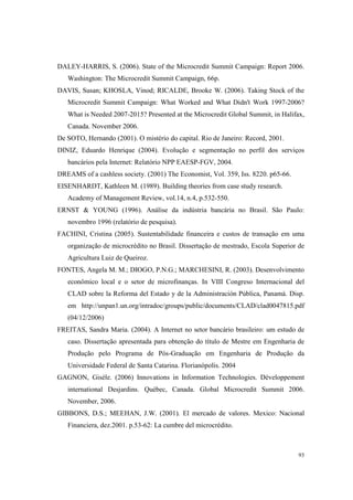 93
DALEY-HARRIS, S. (2006). State of the Microcredit Summit Campaign: Report 2006.
Washington: The Microcredit Summit Campaign, 66p.
DAVIS, Susan; KHOSLA, Vinod; RICALDE, Brooke W. (2006). Taking Stock of the
Microcredit Summit Campaign: What Worked and What Didn't Work 1997-2006?
What is Needed 2007-2015? Presented at the Microcredit Global Summit, in Halifax,
Canada. November 2006.
De SOTO, Hernando (2001). O mistério do capital. Rio de Janeiro: Record, 2001.
DINIZ, Eduardo Henrique (2004). Evolução e segmentação no perfil dos serviços
bancários pela Internet: Relatório NPP EAESP-FGV, 2004.
DREAMS of a cashless society. (2001) The Economist, Vol. 359, Iss. 8220. p65-66.
EISENHARDT, Kathleen M. (1989). Building theories from case study research.
Academy of Management Review, vol.14, n.4, p.532-550.
ERNST & YOUNG (1996). Análise da indústria bancária no Brasil. São Paulo:
novembro 1996 (relatório de pesquisa).
FACHINI, Cristina (2005). Sustentabilidade financeira e custos de transação em uma
organização de microcrédito no Brasil. Dissertação de mestrado, Escola Superior de
Agricultura Luiz de Queiroz.
FONTES, Angela M. M.; DIOGO, P.N.G.; MARCHESINI, R. (2003). Desenvolvimento
econômico local e o setor de microfinanças. In VIII Congreso Internacional del
CLAD sobre la Reforma del Estado y de la Administración Pública, Panamá. Disp.
em http://unpan1.un.org/intradoc/groups/public/documents/CLAD/clad0047815.pdf
(04/12/2006)
FREITAS, Sandra Maria. (2004). A Internet no setor bancário brasileiro: um estudo de
caso. Dissertação apresentada para obtenção do título de Mestre em Engenharia de
Produção pelo Programa de Pós-Graduação em Engenharia de Produção da
Universidade Federal de Santa Catarina. Florianópolis. 2004
GAGNON, Gisèle. (2006) Innovations in Information Technologies. Développement
international Desjardins. Québec, Canada. Global Microcredit Summit 2006.
November, 2006.
GIBBONS, D.S.; MEEHAN, J.W. (2001). El mercado de valores. Mexico: Nacional
Financiera, dez.2001. p.53-62: La cumbre del microcrédito.
 