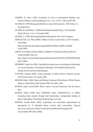 94
GILBERT, R. Alton. (1983). Economies of scale in correspondent banking: note.
Journal of Money, Credit and Banking. Vol. 15, no. 4. Nov., 1983. pp 483-488
GLASER, B. (1998) Doing grounded theory: issues and discussions. Mill Valley, Ca.:
Sociology Press
GLASER, B. and Holton, J. (2004) Remodeling Grounded Theory. The Grounded
Theory Review. V.4, n.1, November 2004.
GLESNE, C. (1999). Becoming Qualitative Researchers. New York: Longman.
GONÇALVES, A.C. Pôrto (2006). O Banco Central e os juros altos, in: FGV Cenários,
26/07/2006.
http://www2.fgv.br/gv-preve/arquivo/artigos/BANCO_CENTRAL_JUROS_ALTOS.pdf
(18/03/2007)
GREVE, Caio Márcio Ferreira (2002). Credibahia: O Programa de Microcrédito do
Estado da Bahia. Disp. em
http://unpan1.un.org/intradoc/groups/public/documents/ICIEPA/UNPAN005469.pdf
(04/12/2006)
HENRIQUE, Jorge Luís (2001). Satisfação do usuário com as tecnologias de informação
nos serviços bancários. Dissertação de Mestrado. Universidade Federal do Rio
Grande do Sul, Escola de Administração.
IVATURY, Gautam (2006). Using technology to build inclusive financial systems.
CGAP Focus Notes n.32, January 2006.
KRUMM, Didier. (2006). Open and Distance Learning in Microfinance. PlaNet Finance
Morocco. Global Microcredit Summit 2006. November, 2006.
KUMAR, Anjali. (coord.,2004). Brasil: acesso a serviços financeiros. Rio de Janeiro:
Ipea.
KUMAR, Anjali; NAIR, Ajair; PARSONS, Adam; URDAPILLETA, E. (2006).
Expanding bank outreach through retail partnerships: correspondent banking in
Brazil. Washington: World Bank Working Paper n.85, 50p.
KWITKO, Evanda Burtet (2003). Capacitação em microcrédio (apresentação em
powerpoint) In: II Seminário Banco Central sobre microcrédito. Disp.em
http://www.bacen.gov.br/htms/eventos/SeminarioMicrocredito/paginas/06-
1P_EVANDA.PPT (04/12/2006)
 
