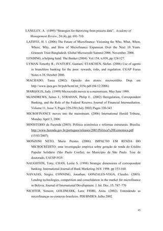 95
LANGLEY, A. (1999) “Strategies for theorizing from process data”, Academy of
Management Review, 24 (4), pp. 691-710.
LATIFEE, H. I. (2006) The Future of Microfinance: Visioning the Who, What, When,
Where, Why, and How of Microfinance Expansion Over the Next 10 Years.
Grameen Trust Bangladesh. Global Microcredit Summit 2006. November, 2006.
LENDING, a helping hand. The Banker (2004). Vol.154, n.938, pp.124-127.
LYMAN Timothy R.; IVATURY, Gautam; STASCHEN, Stefan. (2006) Use of agents
in branchless banking for the poor: rewards, risks, and regulation. CGAP Focus
Notes n.38, October 2006.
MACHADO, Tania (2002). Opinião dos atores: microcrédito. Disp. em
http://www.ipea.gov.br/pub/bcmt/mt_019e.pdf (04/12/2006).
MARGOLIS, Judy. (1999) Microcredit moves to a mainstream. May/June 1999.
McANDREWS, James J.; STRAHAN, Philip E.. (2002) Deregulation, Correspondent
Banking, and the Role of the Federal Reserve. Journal of Financial Intermediation.
Volume 11, Issue 3, Pages 229-350 (July 2002) Pages 320-343
MICROFINANCE moves into the mainstream. (2006) International Herald Tribune,
Monday April 3, 2006.
MINISTERIO da Fazenda (2003). Política econômica e reformas estruturais. Brasília.
http://www.fazenda.gov.br/portugues/releases/2003/Politica%20Economica.pdf
(15/03/2007)
MONZONI NETO, Mario Prestes (2006). IMPACTO EM RENDA DO
MICROCRÉDITO: uma investigação empírica sobre geração de renda do Crédito
Popular Solidário (São Paulo Confia), no Município de São Paulo. Tese de
doutorado, EAESP-FGV.
NAUGHTON, Tony; CHAN, Leslie S. (1998) Strategic dimensions of correspondent
banking. International Journal of Bank Marketing.16/4. 1998. pp 153-160.
NAVAJAS, Sergio; CONNING, Jonathan; GONZALES-VEGA, Claudio. (2003).
Lending technologies, competition and consolidation in the market for microfinance
in Bolivia. Journal of International Development. J. Int. Dev. 15, 747–770
NICHTER, Simeon; GOLDMARK, Lara; FIORI, Anita. (2002). Entendendo as
microfinanças no contexto brasileiro. PDI/BNDES. Julho 2002.
 