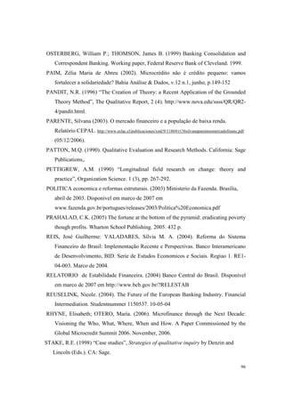 96
OSTERBERG, William P.; THOMSON, James B. (1999) Banking Consolidation and
Correspondent Banking. Working paper, Federal Reserve Bank of Cleveland. 1999.
PAIM, Zélia Maria de Abreu (2002). Microcrédito não é crédito pequeno: vamos
fortalecer a solidariedade? Bahia Análise & Dados, v.12 n.1, junho, p.149-152
PANDIT, N.R. (1996) “The Creation of Theory: a Recent Application of the Grounded
Theory Method”, The Qualitative Report, 2 (4). http://www.nova.edu/ssss/QR/QR2-
4/pandit.html.
PARENTE, Silvana (2003). O mercado financeiro e a população de baixa renda.
Relatório CEPAL. http://www.eclac.cl/publicaciones/xml/9/11869/r136silvanaparenteomercadofinanc.pdf
(05/12/2006).
PATTON, M.Q. (1990). Qualitative Evaluation and Research Methods. California: Sage
Publications,.
PETTIGREW, A.M. (1990) “Longitudinal field research on change: theory and
practice”, Organization Science. 1 (3), pp. 267-292.
POLITICA economica e reformas estruturais. (2003) Ministerio da Fazenda. Brasília,
abril de 2003. Disponível em marco de 2007 em
www.fazenda.gov.br/portugues/releases/2003/Politica%20Economica.pdf
PRAHALAD, C.K. (2005) The fortune at the bottom of the pyramid: eradicating poverty
though profits. Wharton School Publishing. 2005. 432 p.
REIS, José Guilherme: VALADARES, Sílvia M. A. (2004). Reforma do Sistema
Financeiro do Brasil: Implementação Recente e Perspectivas. Banco Interamericano
de Desenvolvimento, BID. Serie de Estudos Economicos e Sociais. Regiao 1. RE1-
04-003. Marco de 2004.
RELATORIO de Estabilidade Financeira. (2004) Banco Central do Brasil. Disponível
em marco de 2007 em http://www.bcb.gov.br/?RELESTAB
REUSELINK, Nicole. (2004). The Future of the European Banking Industry. Financial
Intermediation. Studentnummer 1150537. 10-05-04
RHYNE, Elisabeth; OTERO, María. (2006). Microfinance through the Next Decade:
Visioning the Who, What, Where, When and How. A Paper Commissioned by the
Global Microcredit Summit 2006. November, 2006.
STAKE, R.E. (1998) “Case studies”, Strategies of qualitative inquiry by Denzin and
Lincoln (Eds.). CA: Sage.
 