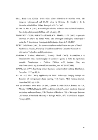 97
STAL, Israel Luiz. (2002). Bolsa escola como alternativa de inclusão social. VII
Congreso Internacional del CLAD sobre la Reforma del Estado y de la
Administración Pública, Lisboa, Portugal, 8-11 Oct. 2002.
TAVARES, M.A.R (1985). Concentração bancária no Brasil: uma evidência empírica.
Revista de Administração Pública, v.25 n.4, pp.55-63
THOMPSON, C.E.M.; BARBOSA JÚNIOR, C.L.; FROTA, I.L.N. (2003). A parceria
Bradesco e Correios no Bando Postal: uma abordagem estratégica, tecnológica e
social. In: X Simpósio de Engenharia de Produção: Anais do X SIMPEP.
TIGRE, Paulo Bastos (2003). E-commerce readiness and diffusion: the case of Brazil.
Relatório de pesquisa, University of California at Irvine, Center for Research on
Information Technology and Organizations.
TONETO Jr, Rudinei; GREMAUD, Amaury Patrick (2002). Microcrédito e o
financiamento rural: recomendações de desenho e gestão a partir da experiência
mundial. Planejamento e Políticas Públicas n.25, jun/dez. Disp. em
http://www.cultiva.org.br/textopdf/microcrédito_rural.pdf (05/12/2006).
TOONE, Ian. (1997). Searching for new business. Correspondent banking. The Banker.
December, 1997. pp 49-50.
VALENTINE, Lisa. (2005). Opportunity or threat? Either way, imaging changes the
dynamics of correspondent check clearing. Tech Topics. ABA Banking Journal.
November 2005. pp 61-64.
Van der PUTTEN, Frans Paul; CRIJNS, Gemma; LANSBERGEN, Fennie; PATER,
Alberic, TIMMER, Diederik. (2006). A Billion to Gain? A study on global financial
institutions and microfinance. EIBE Institute of Business Ethics, Nyenrode Business
Universiteit, Netherlands Ministry of Foreign Affairs, ING Microfinance Support.
February 2006.
 