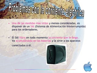 Una de las medidas mas útiles  y menos consideradas, es disponer de un  SAI  (Sistema de Alimentación Ininterrumpida) para los ordenadores. El SAI  filtra  en todo momento  la corriente que le llega.  Va  acumulándola en las baterías  y la sirve a los aparatos conectados a él.   Problemas con la corriente eléctrica 