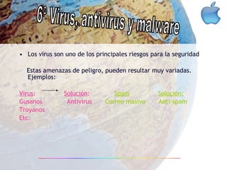 Los virus son uno de los principales riesgos para la seguridad Estas amenazas de peligro, pueden resultar muy variadas. Ejemplos: Virus :  Solución :   Spam   Solución: Gusanos  Antivirus   Correo masivo  Anti-spam   Troyanos Etc. 6º Virus, antivirus y malware 