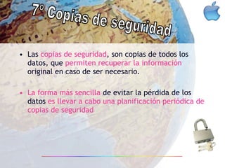 Las  copias de seguridad , son copias de todos los datos, que  permiten recuperar la información  original en caso de ser necesario. La forma más sencilla  de evitar la pérdida de los datos  es llevar a cabo una planificación periódica de copias de seguridad 7º Copias de seguridad 