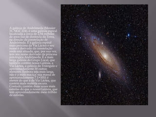 A galáxia de Andrômeda (Messier
31, NGC 224), é uma galáxia espiral
localizada a cerca de 2,54 milhões
de anos-luz de distância da Terra,
na direção da constelação de
Andrômeda. É a galáxia espiral
mais próxima da Via Láctea e seu
nome é derivado da constelação
onde está situada, que, por sua vez,
tem seu nome derivado da princesa
mitológica Andrômeda. É a mais
larga galáxia do Grupo Local, que
também contém nossa Galáxia, a
Via Láctea, a galáxia do Triângulo e
aproximadamente 30 outras
menores. Embora seja mais larga,
não é a mais maciça: sua massa de
aproximadamente 7.1×1011 é
menor do que a da Via Láctea, que
contém mais matéria escura.
Contudo, contém duas vezes mais
estrelas do que a nossa Galáxia, que
tem aproximadamente meio trilhão
de estrelas.
 