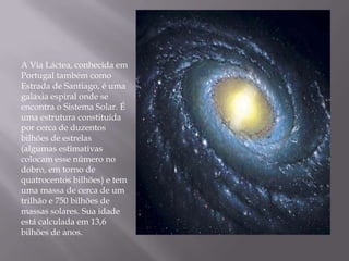 A Via Láctea, conhecida em
Portugal também como
Estrada de Santiago, é uma
galáxia espiral onde se
encontra o Sistema Solar. É
uma estrutura constituída
por cerca de duzentos
bilhões de estrelas
(algumas estimativas
colocam esse número no
dobro, em torno de
quatrocentos bilhões) e tem
uma massa de cerca de um
trilhão e 750 bilhões de
massas solares. Sua idade
está calculada em 13,6
bilhões de anos.
 