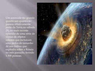 Um asteroide tão grande
quanto um quarteirão
passou relativamente
perto da Terra no sábado
(9), no mais recente
episódio de uma série de
visitas de objetos
celestes que incluíram
uma pedra do tamanho
de um ônibus que
explodiu sobre a Rússia
no mês passado, ferindo
1.500 pessoas.
 