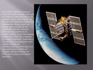 Um satélite artificial é qualquer
corpo feito pelo homem e colocado
em órbita ao redor da Terra ou de
qualquer outro corpo celeste. Até
hoje já foram efetuados milhares de
lançamentos desses corpos ao
espaço, mas a maioria já está
desativada. Quando ocorrem
falhas no lançamento ou no
próprio satélite, partes dos mesmos
podem ficar orbitando o planeta
por tempo indefinido, formando o
lixo espacial. Tecnicamente, esses
objetos também são
satélites, embora o termo por si só
seja usado para se referir ao
aparelho que foi colocado em
órbita para exercer uma função
específica.[
 