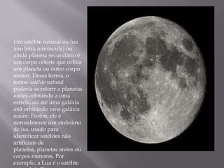 Um satélite natural ou lua
(em letra minúscula) ou
ainda planeta secundário é
um corpo celeste que orbita
um planeta ou outro corpo
menor. Dessa forma, o
termo satélite natural
poderia se referir a planetas
anões orbitando a uma
estrela, ou até uma galáxia
anã orbitando uma galáxia
maior. Porém, ele é
normalmente um sinônimo
de lua, usado para
identificar satélites não
artificiais de
planetas, planetas anões ou
corpos menores. Por
exemplo, a Lua é o satélite
 