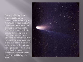 O cometa Halley é um
cometa brilhante de
período intermediário que
retorna às regiões interiores
do Sistema Solar a cada 76
anos, aproximadamente.
Sua órbita em torno do Sol
está na direção oposta à
dos planetas e tem uma
distância de periélio de 0,59
unidades astronômicas; no
afélio, sua órbita estende-se
além da órbita de Netuno.
Foi o primeiro cometa a ser
reconhecido como
periódico, descoberta feita
por Edmond Halley em
1696.
 