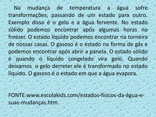Na mudança de temperatura a água sofre
transformações, passando de um estado para outro.
Exemplo disso é o gelo e a água fervente. No estado
sólido podemos encontrar após algumas horas no
freezer. O estado líquido podemos encontrar na torneira
de nossas casas. O gasoso é o estado na forma de gás e
podemos encontrar após abrir a panela. O estado sólido
é quando o líquido congelado vira gelo. Quando
deixamos o gelo derreter ele é transformado no estado
líquido. O gasoso é o estado em que a água evapora.
FONTE:www.escolakids.com/estados-físicos-da-água-e-
suas-mudanças.htm.
 