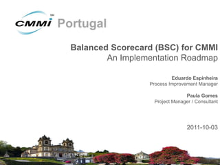 Portugal
  Balanced Scorecard (BSC) for CMMI
          An Implementation Roadmap

                            Eduardo Espinheira
                   Process Improvement Manager

                                 Paula Gomes
                    Project Manager / Consultant




                                  2011-10-03
 