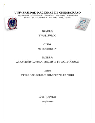 UNIVERSIDAD NACIONAL DE CHIMBORAZO

NOMBRE:
EVAS EDUARDO

CURSO:
5to SEMESTRE “A”

MATERIA:
ARTQUITECTURA Y MANTENIMEINTO DE COMPUTADORAS

TEMA:
TIPOS DE CONECTORES DE LA FUENTE DE PODER

AÑO – LECTIVO
2013 - 2014

 
