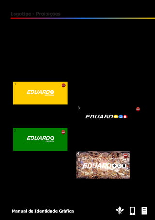 11

Logotipo - Proibições
1. Não usar o lettering a branco na variante de História;
2. Não usar outra cor na variante. Apenas é permitida a cor original da variante;
3. Não distorcer o logotipo (na vertical ou na horizontal);
4. Não utilizar o logo com o lettering a branco em fundos claros, ou, imagens muito claras;
Recomenda-se evitar o logotipo sobre imagens.

Manual de Identidade Gráfica

 
