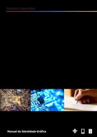 3

Memória Descritiva
O objectivo deste logotipo anda em torno da ideia de multivalência: História; Multimédia; Escrita. De
igual modo, tem de transmitir um modernismo e dinamismo .
Para conseguir esse efeito foi usado o tipo de letra Tahoma em itálico, que com as suas linhas direitas
conjugadas com a inclinação do itálico, transmitem uma ideia de velocidade, moderno e dinâmico. Da
mesma forma foram utilizados os círculos, pois estas é a forma mais dinâmica que existe.
A multivalência foi obtida através de uma combinação de símbolos e cores. Nos símbolos utilizados,
cada um representa um elemento: a flor de lis utilizada nos brasões (história); um ecrã de um dispositivo móvel (multimédia); uma folha escrita (escrita). Cada um destes encontra-se estilizado para
ficarem com um aspecto mais moderno.
O uso das cores ajuda a transmitir qual a valência que está a ser empregue: amarelo dourado
(História); azul-claro(Multimédia); vermelho(Escrita).
Existe um simbolismo por de trás das cores. O amarelo dourado representa o ouro, logo, podemos
associar à talha barroca, às mascaras tumulárias dos faraós, as moedas, e a um grande número de
objectos históricos.
O azul claro é uma cor que é muito associado às novas tecnologias.
Por sua vez, o vermelho foi relacionado com a escrita, pois ambos estão ligados com a paixão e
emoções fortes, algo que é fortemente transmitido por esta cor.
O público alvo pretendido encontra-se entre os 18 e 35 anos. Procurando atingir empresas inovadoras
e empreendedoras.

Manual de Identidade Gráfica

 