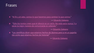 Frases
 “Al fin y al cabo, somos lo que hacemos para cambiar lo que somos.”
― Eduardo Galeano
 “Sólo los tontos creen que el silencio es un vacío. No está vacío nunca. Y a
veces la mejor manera de comunicarse es callando.”
― Eduardo Galeano
 “Los científicos dicen que estamos hechos de átomos pero a mi un pajarito
me conto que estamos hechos de historias”
― Eduardo Galeano
 