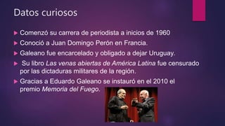 Datos curiosos
 Comenzó su carrera de periodista a inicios de 1960
 Conoció a Juan Domingo Perón en Francia.
 Galeano fue encarcelado y obligado a dejar Uruguay.
 Su libro Las venas abiertas de América Latina fue censurado
por las dictaduras militares de la región.
 Gracias a Eduardo Galeano se instauró en el 2010 el
premio Memoria del Fuego.
 