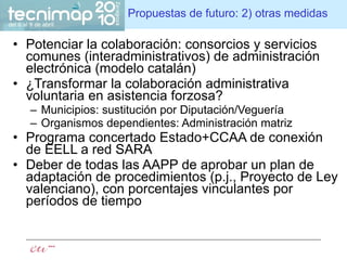Propuestas de futuro: 2) otras medidas Potenciar la colaboración: consorcios y servicios comunes (interadministrativos) de administración electrónica (modelo catalán) ¿Transformar la colaboración administrativa voluntaria en asistencia forzosa? Municipios: sustitución por Diputación/Veguería Organismos dependientes: Administración matriz Programa concertado Estado+CCAA de conexión de EELL a red SARA Deber de todas las AAPP de aprobar un plan de adaptación de procedimientos (p.j., Proyecto de Ley valenciano), con porcentajes vinculantes por períodos de tiempo 